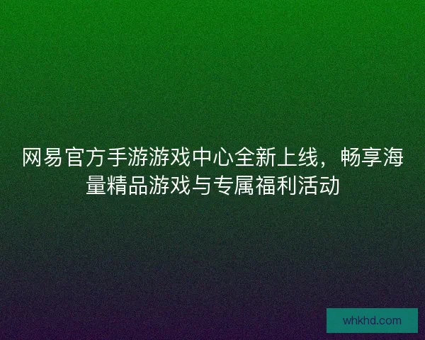 网易官方手游游戏中心全新上线，畅享海量精品游戏与专属福利活动