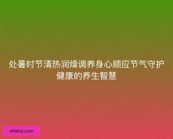 处暑时节清热润燥调养身心顺应节气守护健康的养生智慧