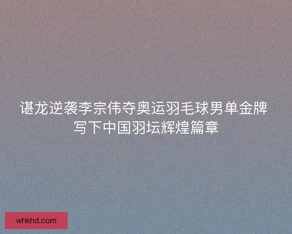 谌龙逆袭李宗伟夺奥运羽毛球男单金牌 写下中国羽坛辉煌篇章