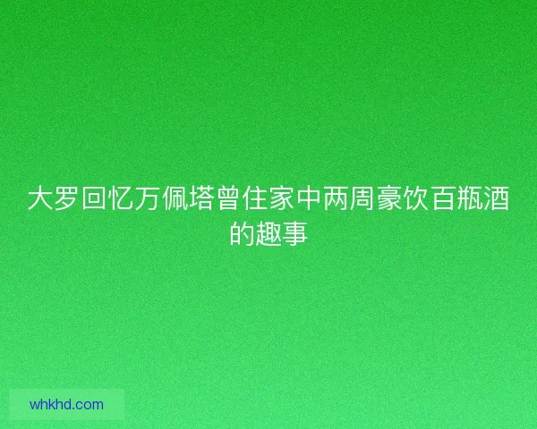 大罗回忆万佩塔曾住家中两周豪饮百瓶酒的趣事
